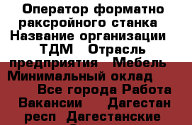 Оператор форматно-раксройного станка › Название организации ­ ТДМ › Отрасль предприятия ­ Мебель › Минимальный оклад ­ 40 000 - Все города Работа » Вакансии   . Дагестан респ.,Дагестанские Огни г.